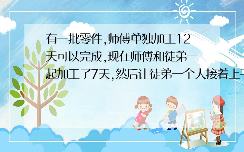 有一批零件,师傅单独加工12天可以完成,现在师傅和徒弟一起加工了7天,然后让徒弟一个人接着上干3天完成了这批零件,那么,徒弟单独做需要多少天才能完成?