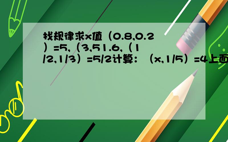 找规律求x值（0.8,0.2）=5,（3,51.6,（1/2,1/3）=5/2计算：（x,1/5）=4上面的错了,以此为准.找规律求x值（0.8,0.2）=5,（3,5）=1.6,（1/2,1/3）=5/2计算：（x,1/5）=4