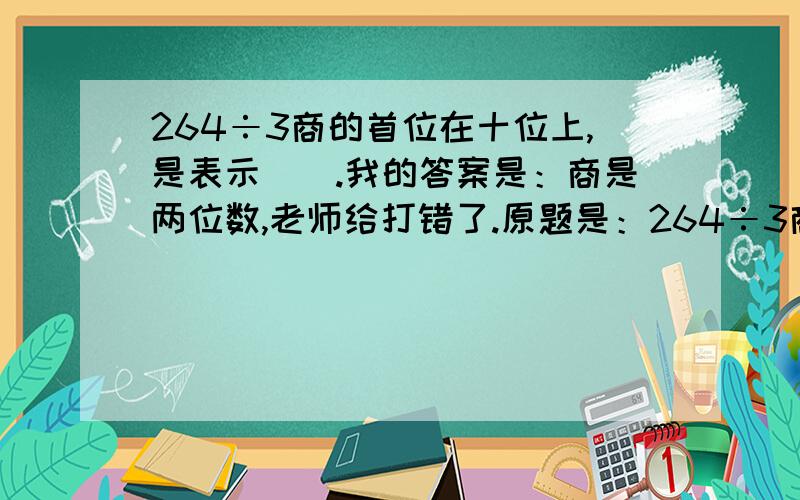 264÷3商的首位在十位上,是表示（）.我的答案是：商是两位数,老师给打错了.原题是：264÷3商的首位在（）位上,是表示（）.