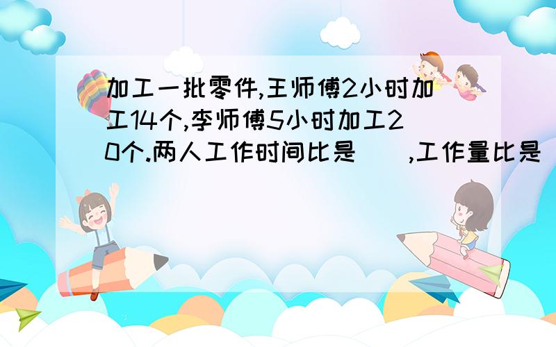 加工一批零件,王师傅2小时加工14个,李师傅5小时加工20个.两人工作时间比是（）,工作量比是（）工作效率比是（）