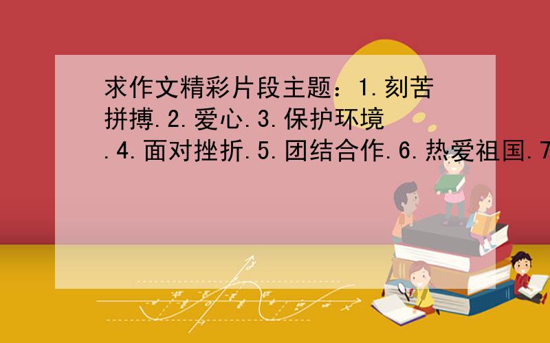 求作文精彩片段主题：1.刻苦拼搏.2.爱心.3.保护环境.4.面对挫折.5.团结合作.6.热爱祖国.7.把握机遇.每个主题都要一个精彩的段落,我想作文用于开头或结尾.内容最好比较万能.我.不要给我来小