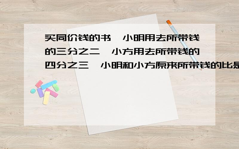 买同价钱的书,小明用去所带钱的三分之二,小方用去所带钱的四分之三,小明和小方原来所带钱的比是,比值