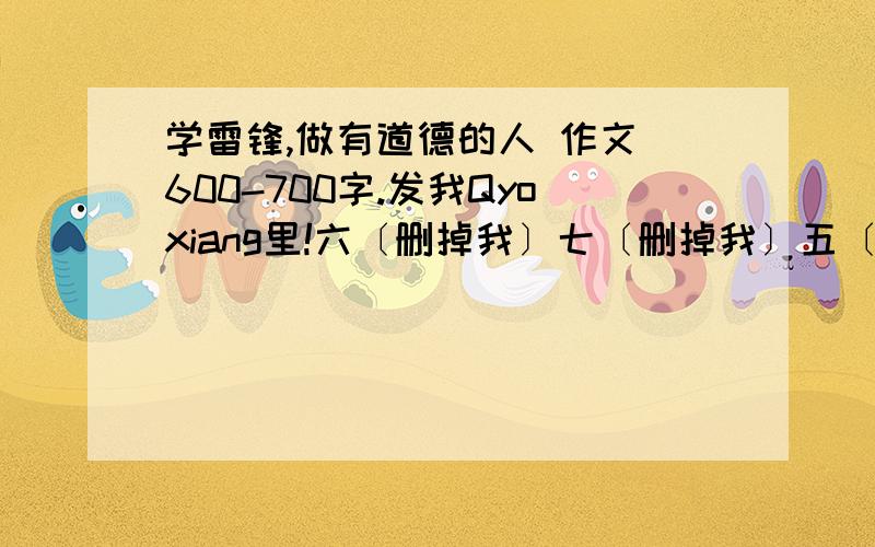 学雷锋,做有道德的人 作文 600-700字.发我Qyoxiang里!六〔删掉我〕七〔删掉我〕五〔删掉我〕六〔删掉我〕八〔删掉我〕四〔删掉我〕六二零