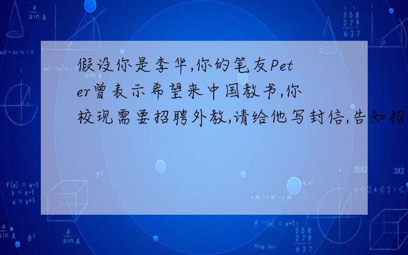 假设你是李华,你的笔友Peter曾表示希望来中国教书,你校现需要招聘外教,请给他写封信,告知招聘信息,内