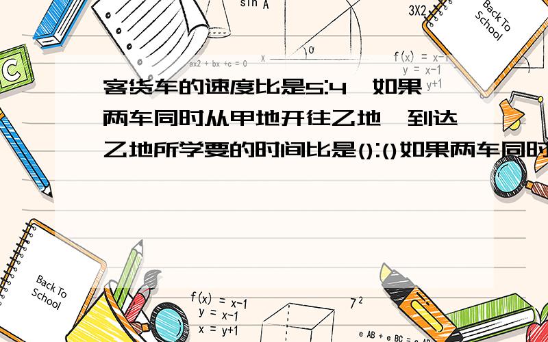 客货车的速度比是5:4,如果两车同时从甲地开往乙地,到达乙地所学要的时间比是():()如果两车同时从甲乙两地出发,相向而行,途中相遇时,所行的路程比是（）：（）