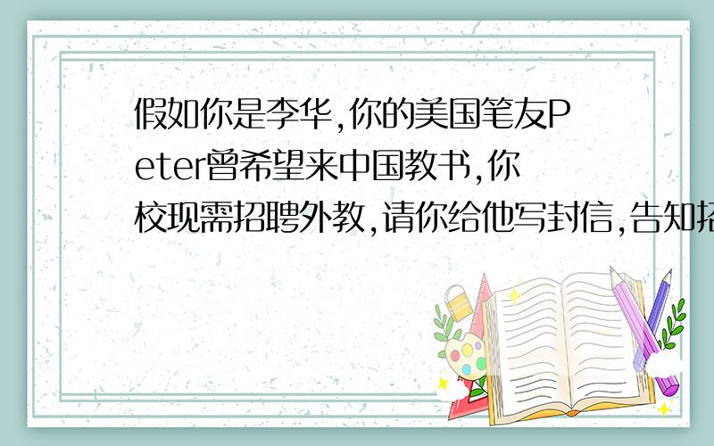 假如你是李华,你的美国笔友Peter曾希望来中国教书,你校现需招聘外教,请你给他写封信,告知招聘信息要点:1:教授课程:英语口语,英语写作,今日美国等2:教授课对象:高中生(至少三年英语基础)3: