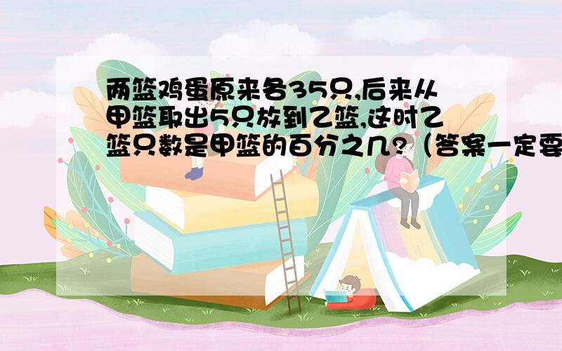 两篮鸡蛋原来各35只,后来从甲篮取出5只放到乙篮,这时乙篮只数是甲篮的百分之几?（答案一定要是百分数）可以约等于的