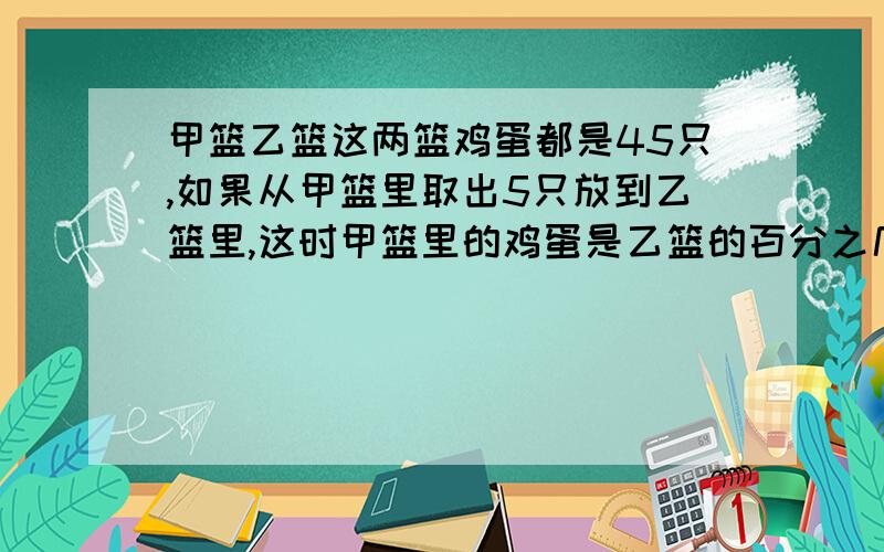 甲篮乙篮这两篮鸡蛋都是45只,如果从甲篮里取出5只放到乙篮里,这时甲篮里的鸡蛋是乙篮的百分之几?