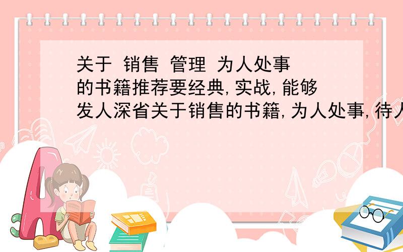 关于 销售 管理 为人处事 的书籍推荐要经典,实战,能够发人深省关于销售的书籍,为人处事,待人之道的书籍,管理的书籍（希望书中有提及作为管理者应该有的素质,心态和气魄）希望大家能给