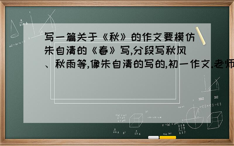 写一篇关于《秋》的作文要模仿朱自清的《春》写,分段写秋风、秋雨等,像朱自清的写的,初一作文.老师说《春》分为春草图、春花图、春风图、春雨图,按这个来写,好的加50分.拜托学哥学姐,