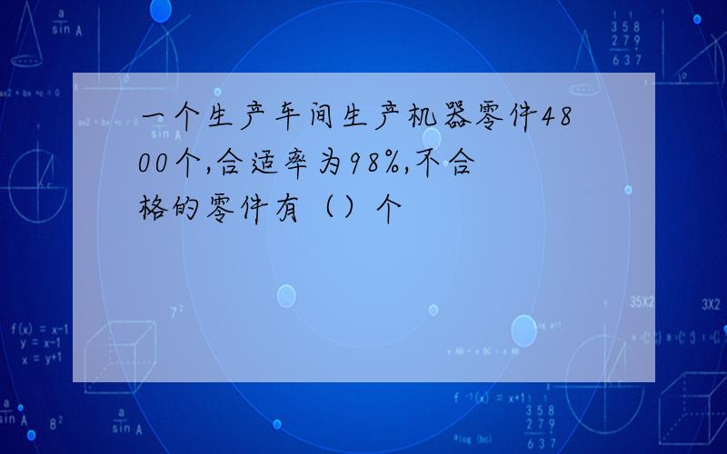 一个生产车间生产机器零件4800个,合适率为98%,不合格的零件有（）个