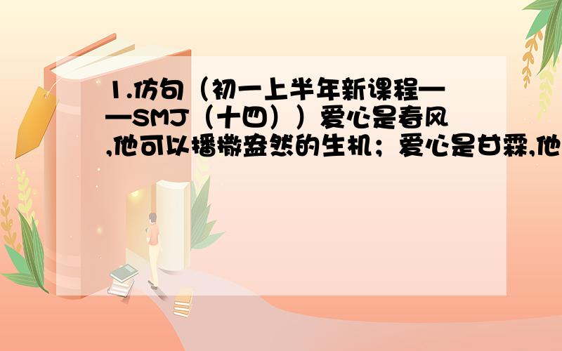 1.仿句（初一上半年新课程——SMJ（十四））爱心是春风,他可以播撒盎然的生机；爱心是甘霖,他可以滋润久旱的心田仿句：爱心是( ),( )(两句）