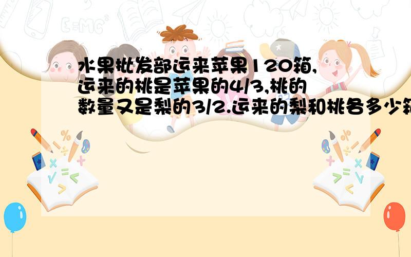 水果批发部运来苹果120箱,运来的桃是苹果的4/3,桃的数量又是梨的3/2.运来的梨和桃各多少箱?是不是120乘4/3等于90箱 90乘3/2等于60箱