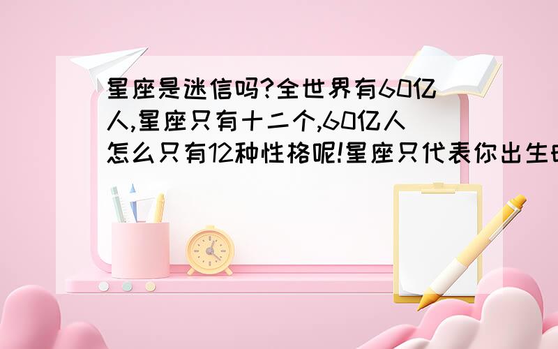 星座是迷信吗?全世界有60亿人,星座只有十二个,60亿人怎么只有12种性格呢!星座只代表你出生时太阳在天球里所在的那个宫!与你性格怎么会扯上关系呢!星座是迷信!全是从众心理搞的鬼!命运