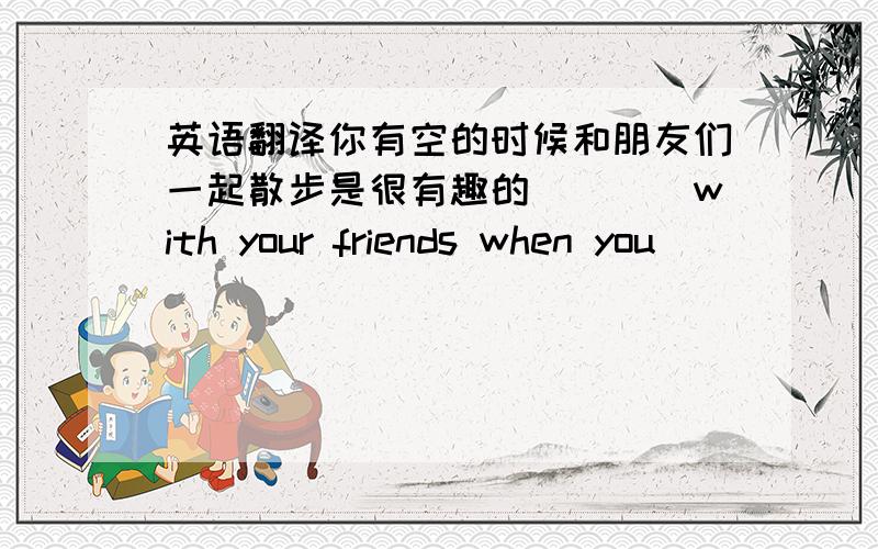 英语翻译你有空的时候和朋友们一起散步是很有趣的____with your friends when you____ ____ _____great ____