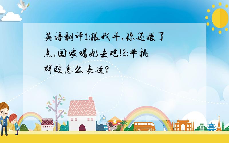 英语翻译1：跟我斗,你还嫩了点,回家喝奶去吧!2：单挑 群殴怎么表达?