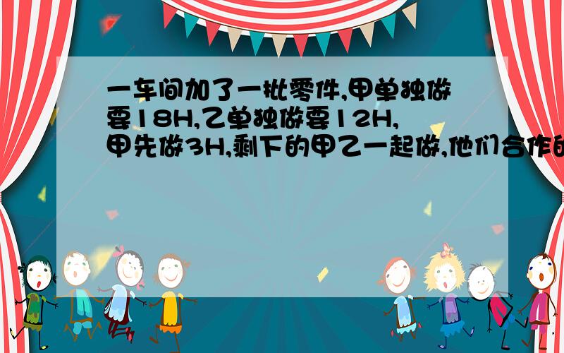 一车间加了一批零件,甲单独做要18H,乙单独做要12H,甲先做3H,剩下的甲乙一起做,他们合作的时间是多少