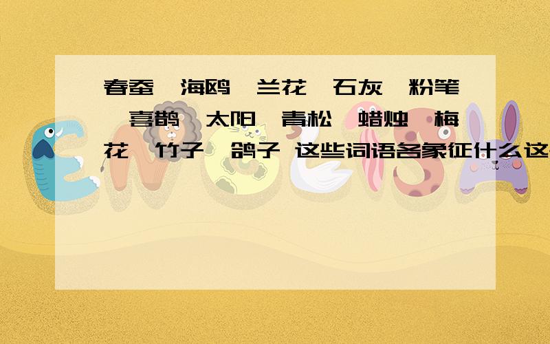 春蚕、海鸥、兰花、石灰、粉笔、喜鹊、太阳、青松、蜡烛、梅花、竹子、鸽子 这些词语各象征什么这些词语各象征的有 有奉献精神 不畏艰难 品性高洁 美好愿望