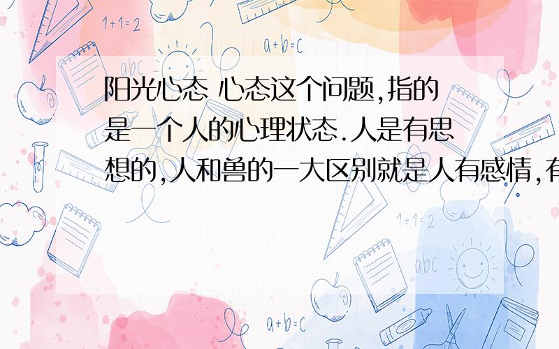 阳光心态 心态这个问题,指的是一个人的心理状态.人是有思想的,人和兽的一大区别就是人有感情,有思想.每个人在人际交往中,还有一个与别人和睦相处的能力,这就需要一种心理状态的平衡..