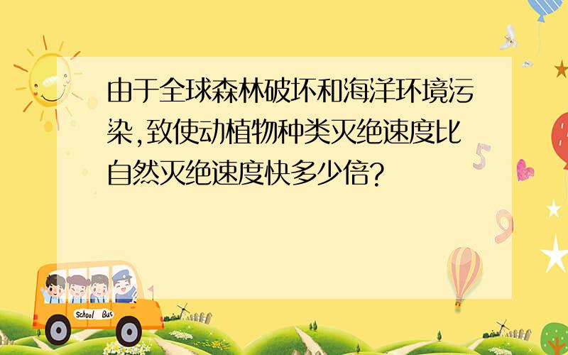 由于全球森林破坏和海洋环境污染,致使动植物种类灭绝速度比自然灭绝速度快多少倍?