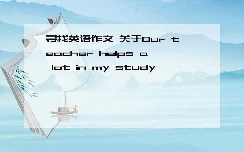 寻找英语作文 关于Our teacher helps a lot in my study