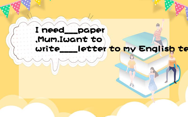 I need___paper,Mum.Iwant to write____letter to my English teacher.选项：A any:some B some:a C a:some D some:any请说明为什么.