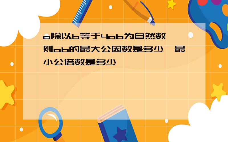 a除以b等于4ab为自然数,则ab的最大公因数是多少,最小公倍数是多少