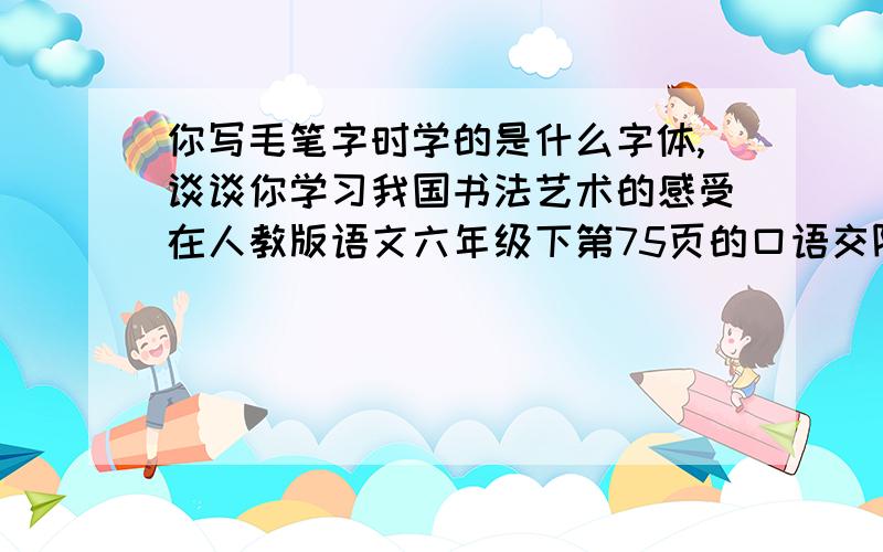 你写毛笔字时学的是什么字体,谈谈你学习我国书法艺术的感受在人教版语文六年级下第75页的口语交际