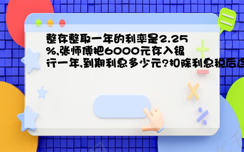 整存整取一年的利率是2.25%,张师傅把6000元存入银行一年,到期利息多少元?扣除利息税后连本带息一共多少元?快