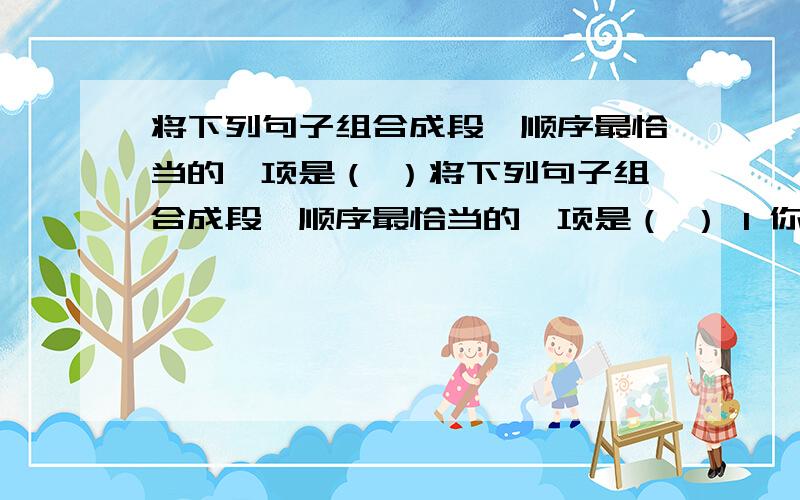 将下列句子组合成段,顺序最恰当的一项是（ ）将下列句子组合成段,顺序最恰当的一项是（ ） 1 你难道没有听到石头里也有生命的呐喊吗?2这个宇宙到处都隐藏着生命,到处都有生命的萌芽,