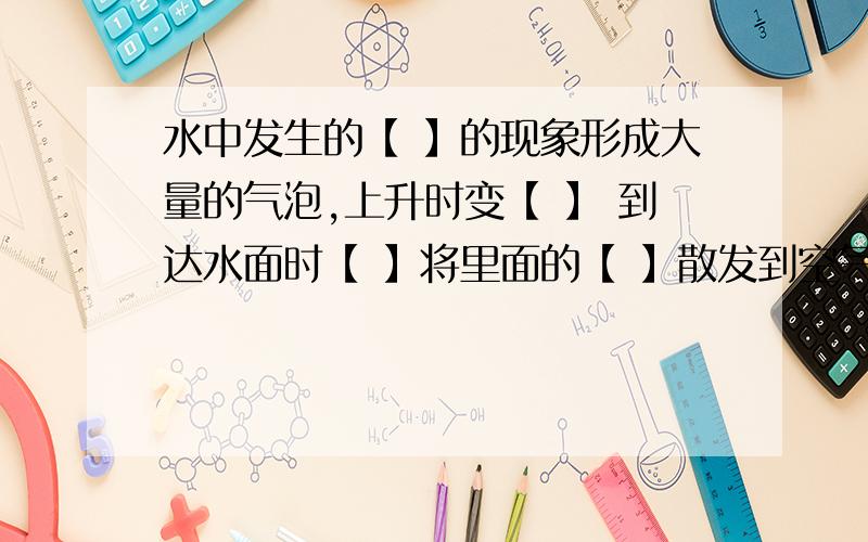 水中发生的【 】的现象形成大量的气泡,上升时变【 】 到达水面时【 】将里面的【 】散发到空气中.