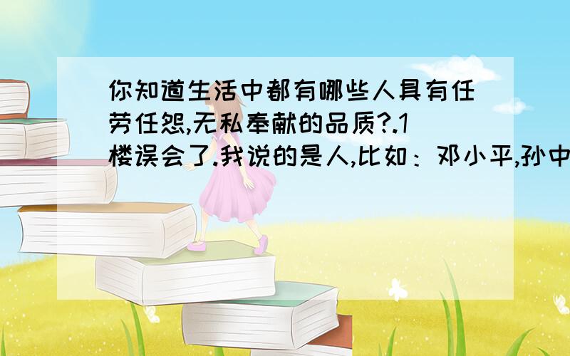 你知道生活中都有哪些人具有任劳任怨,无私奉献的品质?.1楼误会了.我说的是人,比如：邓小平,孙中山,