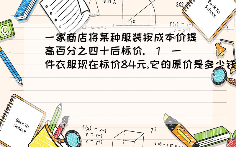 一家商店将某种服装按成本价提高百分之四十后标价.（1）一件衣服现在标价84元,它的原价是多少钱?（2）又有一种服装标价后,为打开销路,现以八折优惠卖出,结果每件仍获利15元,这种服装每