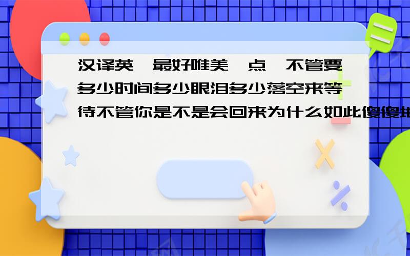 汉译英,最好唯美一点,不管要多少时间多少眼泪多少落空来等待不管你是不是会回来为什么如此傻傻地期盼你是我仅有的爱