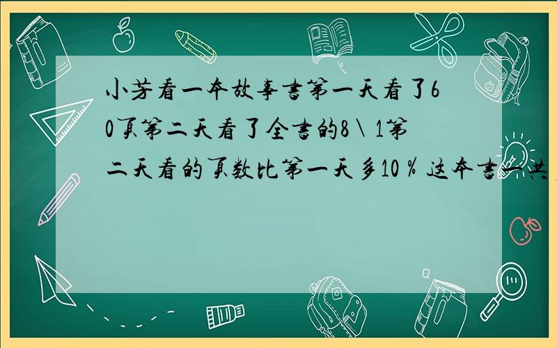 小芳看一本故事书第一天看了60页第二天看了全书的8＼1第二天看的页数比第一天多10％这本书一共多页算式