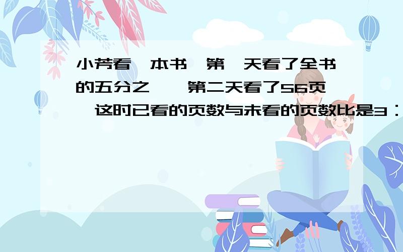 小芳看一本书,第一天看了全书的五分之一,第二天看了56页,这时已看的页数与未看的页数比是3：5,这本书多少页?