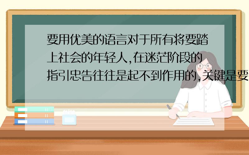 要用优美的语言对于所有将要踏上社会的年轻人,在迷茫阶段的指引忠告往往是起不到作用的,关键是要让他们打开那层隔膜,自己寻找的过程中,迷茫总会变成不迷茫的 用优美的语言 翻译出来