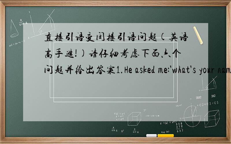 直接引语变间接引语问题(英语高手进!)请仔细考虑下面六个问题并给出答案1.He asked me:'what's your name?' 变为转述形式应该是哪一个A.He asked me what was my nameB.He asked me what my name wasC.He asked me my name