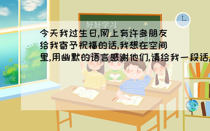 今天我过生日,网上有许多朋友给我寄予祝福的话,我想在空间里,用幽默的语言感谢他们,请给我一段话,140字左右.