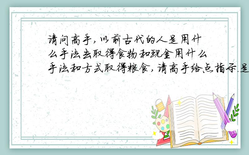 请问高手,以前古代的人是用什么手法去取得食物和现金用什么手法和方式取得粮食,请高手给点指示.是问从古代和现在的取得粮食的手法,有什么不同之处,在线等谢谢.就是以前古代的人除了