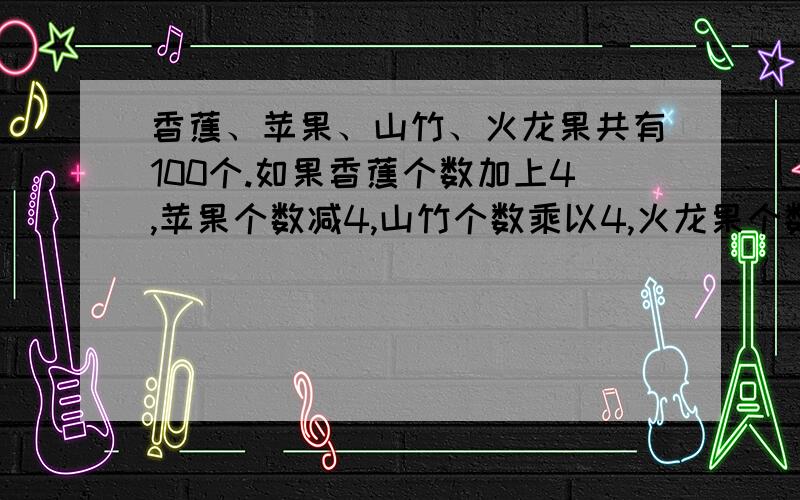 香蕉、苹果、山竹、火龙果共有100个.如果香蕉个数加上4,苹果个数减4,山竹个数乘以4,火龙果个数除以4,所得个数相等.问四种水果各有多少个?对了再加