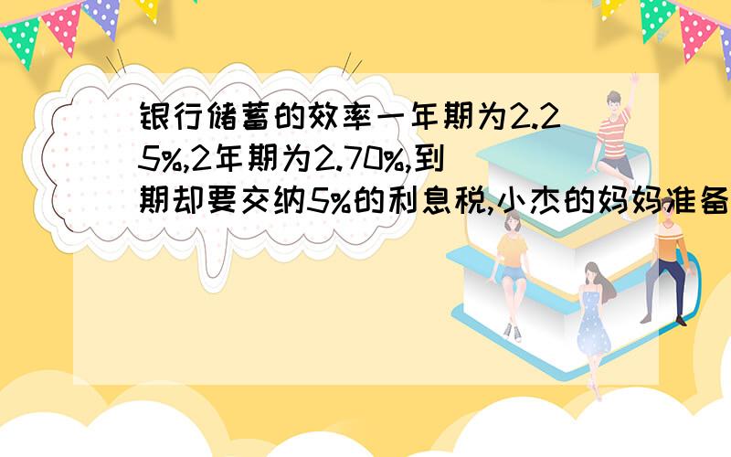 银行储蓄的效率一年期为2.25%,2年期为2.70%,到期却要交纳5%的利息税,小杰的妈妈准备把8万存入银行.现在以下两种不同的存钱方式：（1）按两年存两年 最后取出（2）先按一年不同的方法存钱,