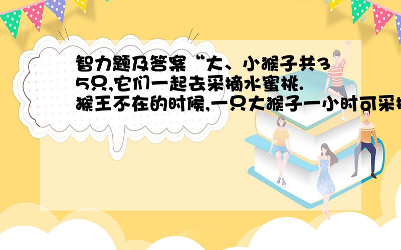 智力题及答案“大、小猴子共35只,它们一起去采摘水蜜桃.猴王不在的时候,一只大猴子一小时可采摘15千克,