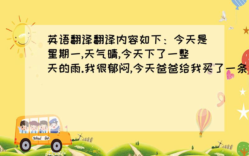 英语翻译翻译内容如下：今天是星期一,天气晴,今天下了一整天的雨.我很郁闷,今天爸爸给我买了一条鱼,可是第二天,鱼被淹死了,我很难过.