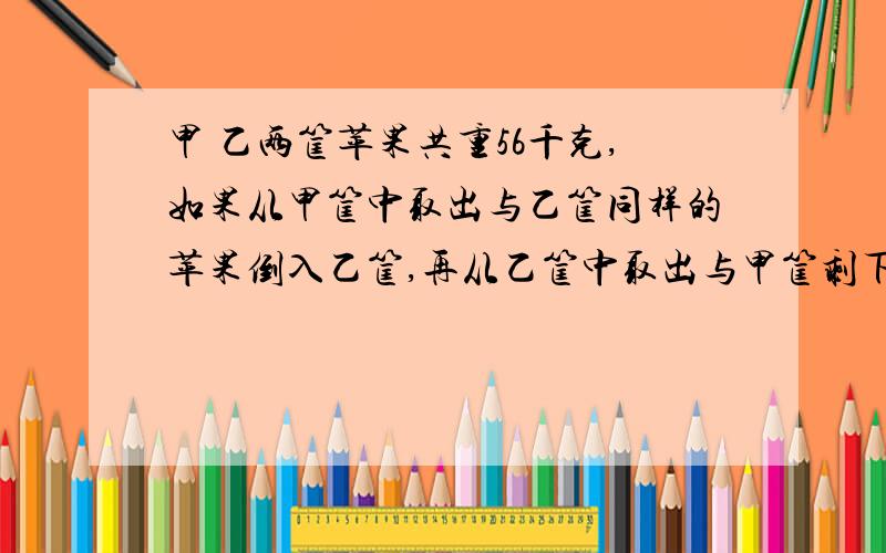 甲 乙两筐苹果共重56千克,如果从甲筐中取出与乙筐同样的苹果倒入乙筐,再从乙筐中取出与甲筐剩下的同样重的苹果倒入甲筐,这是两筐的苹果同样重.甲乙两筐原来各有苹果多少千克?