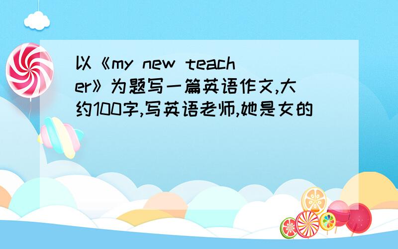 以《my new teacher》为题写一篇英语作文,大约100字,写英语老师,她是女的