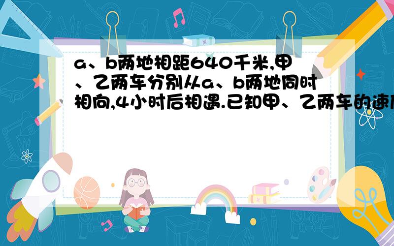 a、b两地相距640千米,甲、乙两车分别从a、b两地同时相向,4小时后相遇.已知甲、乙两车的速度比是7：9,乙车每小时行多少千米?