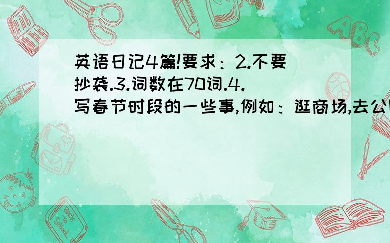 英语日记4篇!要求：2.不要抄袭.3.词数在70词.4.写春节时段的一些事,例如：逛商场,去公园等.5.本人在湖北黄石这一带,写出门游玩的最好控制一下地点...我时间不多了,3天之内最好出结果,记住