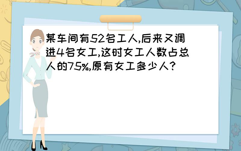 某车间有52名工人,后来又调进4名女工,这时女工人数占总人的75%,原有女工多少人?