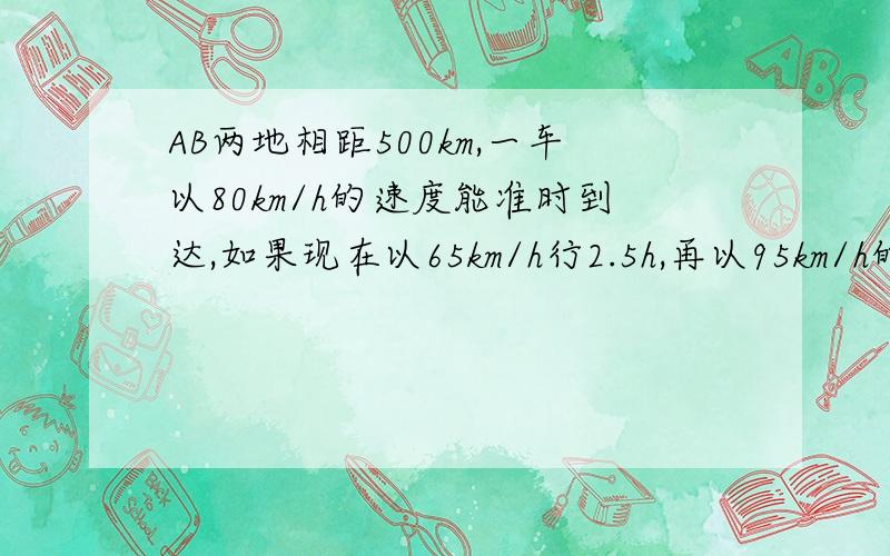 AB两地相距500km,一车以80km/h的速度能准时到达,如果现在以65km/h行2.5h,再以95km/h的速度前进  能否准时到达?如果要准时到达  后半段应以什么速度前进?